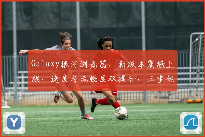 Galaxy银河浏览器，新版本震撼上线，速度与流畅度双提升，三重优化体验，必看攻略，不容错过