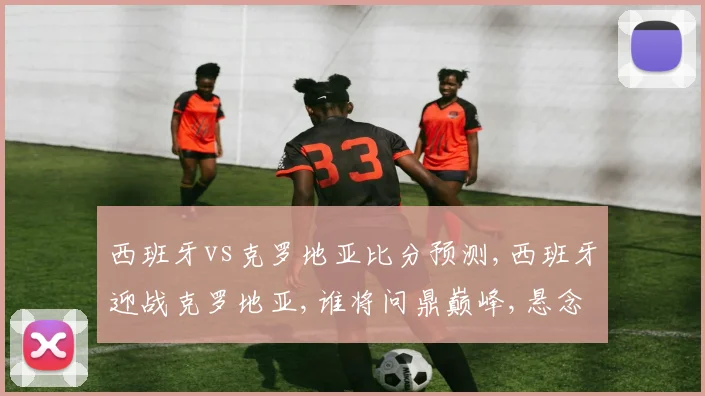 西班牙vs克罗地亚比分预测,西班牙迎战克罗地亚,谁将问鼎巅峰,悬念待揭晓,一触即发