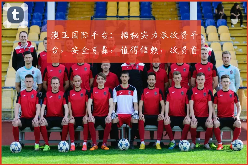澳亚国际平台：揭秘实力派投资平台，安全可靠，值得信赖，投资首选，您不容错过的投资天堂