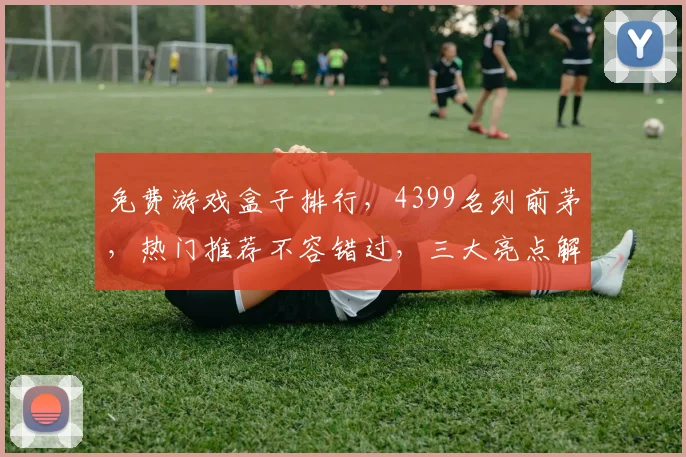 免费游戏盒子排行，4399名列前茅，热门推荐不容错过，三大亮点解析