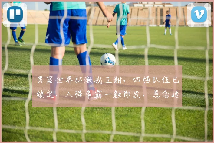 男篮世界杯激战正酣，四强队伍已锁定，八强争霸一触即发，悬念迭起