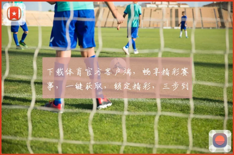 下载体育官方客户端，畅享精彩赛事，一键获取，锁定精彩，三步到位