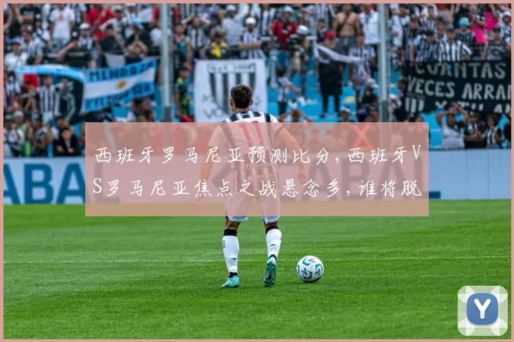 西班牙罗马尼亚预测比分,西班牙VS罗马尼亚焦点之战悬念多,谁将脱颖而出