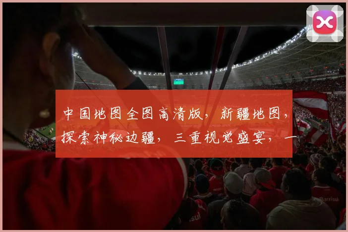 中国地图全图高清版，新疆地图，探索神秘边疆，三重视觉盛宴，一网打尽
